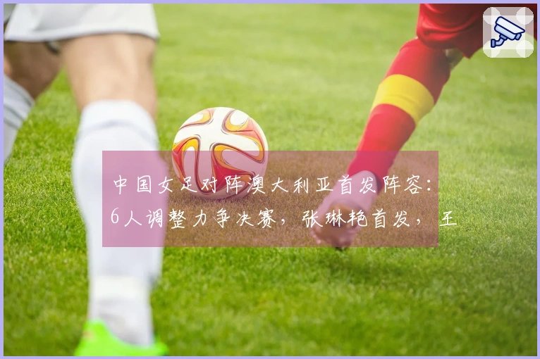 中国女足对阵澳大利亚首发阵容：6人调整力争决赛，张琳艳首发，王妍雯顶替王霜
