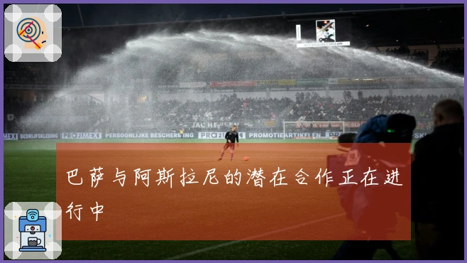 巴萨与阿斯拉尼的潜在合作正在进行中