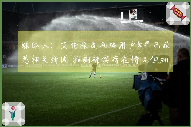 媒体人：艾伦深度网络用户&早已获悉相关新闻 推测确实存在情况但细节有所偏差