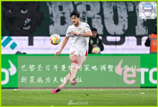 巴黎圣日耳曼续约策略调整：两位新星成为关键支柱