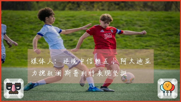 媒体人：逆境中信赖五小 阿夫迪亚力挽狂澜 斯普利特表现坚挺