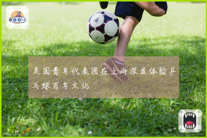 美国青年代表团在上海深度体验乒乓球百年文化