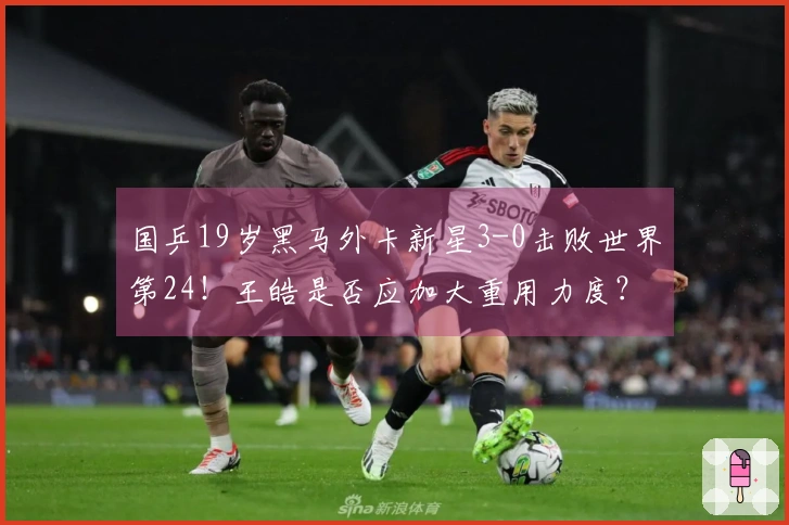 国乒19岁黑马外卡新星3-0击败世界第24！王皓是否应加大重用力度？