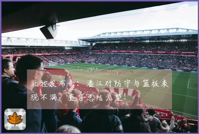 北控发布会：潘江对防守与篮板表现不满，直言总结无望！