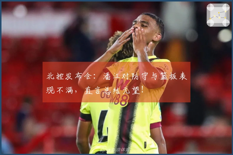 北控发布会：潘江对防守与篮板表现不满，直言总结无望！