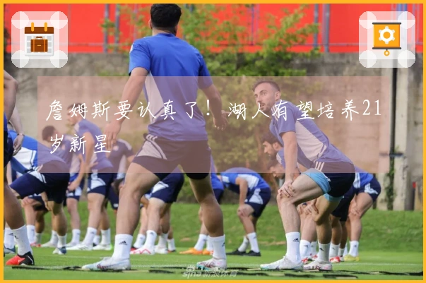 詹姆斯要认真了！湖人有望培养21岁新星