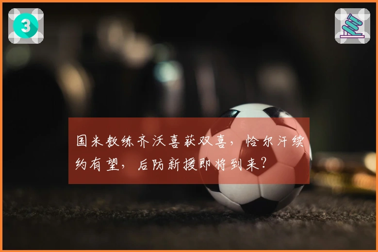国米教练齐沃喜获双喜，恰尔汗续约有望，后防新援即将到来？