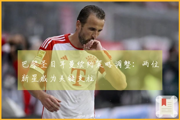 巴黎圣日耳曼续约策略调整：两位新星成为关键支柱