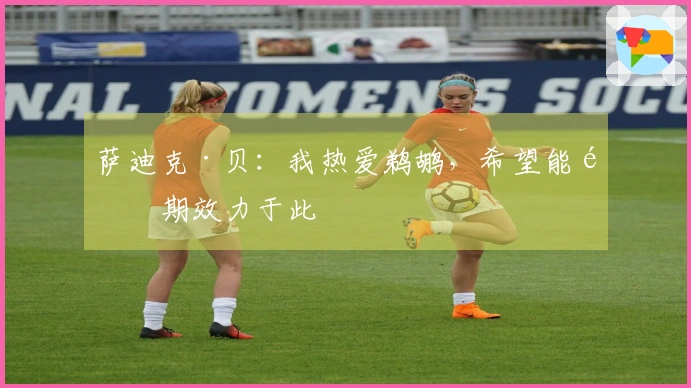 萨迪克·贝：我热爱鹈鹕，希望能长期效力于此
