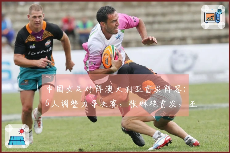 中国女足对阵澳大利亚首发阵容：6人调整力争决赛，张琳艳首发，王妍雯顶替王霜