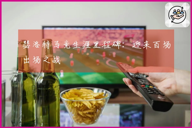 瑟洛特马竞生涯里程碑：迎来百场出场之战